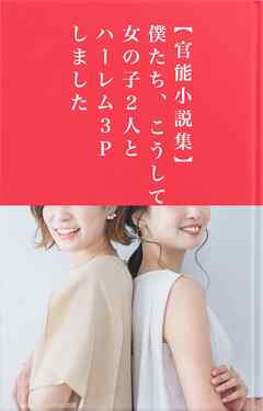 【官能小説集】僕たち、こうして女の子２人とハーレム３Ｐしました