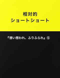 相対的ショートショート『想い想われ、ふりふられ』⑤