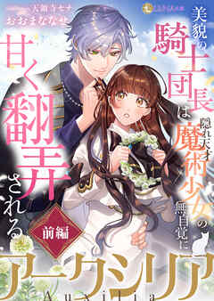アークシリア～美貌の騎士団長は隠れ天才魔術少女の無自覚に甘く翻弄される～【前編】
