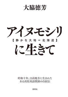 アイヌモシリ【静かな大地＝北海道】に生きて　昭和十年、日高地方に生まれたある高校英語教師の自叙伝