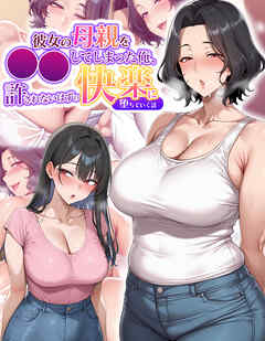 彼女の母親を●●してしまった俺、許されないはずの快楽に堕ちていく話