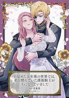 目覚めた五年後の世界では、私を憎んでいた護衛騎士が王になっていました