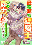 最強俺様銃騎士は、彼女の魔力がお好みだそうで～溺愛＆決戦編