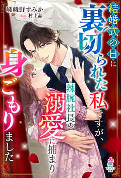 結婚式の日に裏切られた私ですが、辣腕社長の溺愛に捕まり身ごもりました
