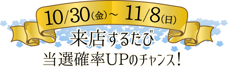 10/30(金)～11/8(日) 来店するたび当選確率UPのチャンス！