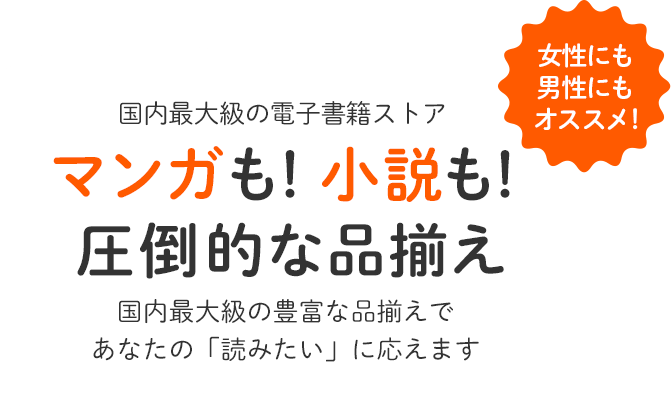 国内最大級の電子書籍ストア マンガも！小説も！圧倒的な品揃え 国内最大級の豊富な品揃えであなたの「読みたい」に応えます