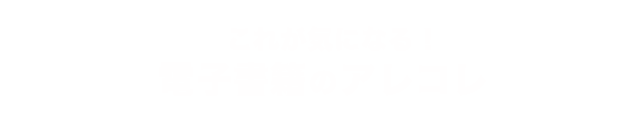 これが気になる！電子書籍のアレコレ