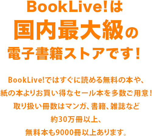BookLive!は国内最大級の電子書籍ストアです！ BookLive!ではすぐに読める無料の本や、紙の本よりお買い得なセール本を多数ご用意！取り扱い冊数はマンガ、書籍、雑誌など約30万冊以上、無料本も9000冊以上あります。