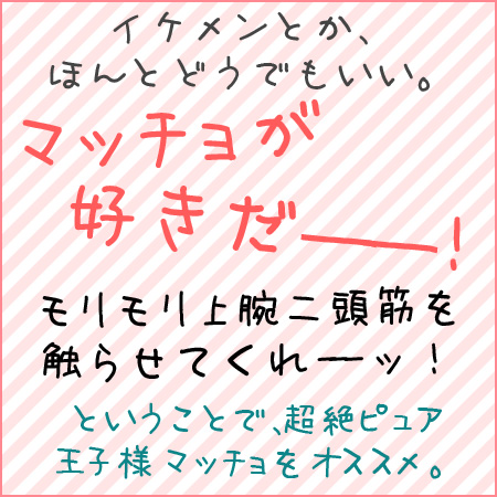 イケメンとか、ほんとどうでもいい。マッチョが好きだー！モリモリ上腕二頭筋を触らせてくれーッ！ということで、超絶ピュア王子様マッチョをオススメ。