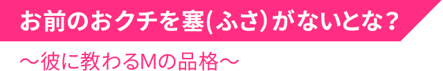 お前のおクチを塞(ふさ）がないとな？～彼に教わるＭの品格～