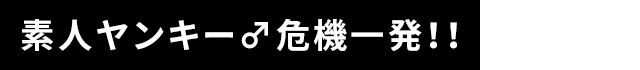 素人ヤンキー♂危機一発！！